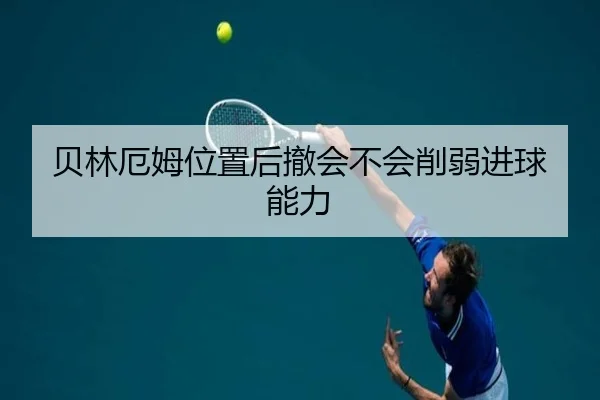 贝林厄姆位置后撤会不会削弱进球能力