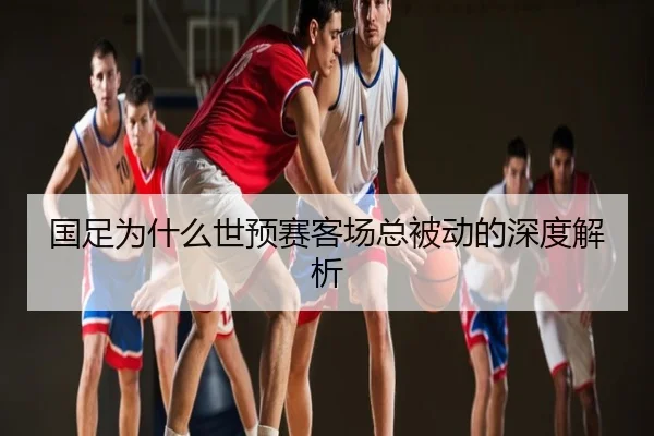 国足为什么世预赛客场总被动的深度解析